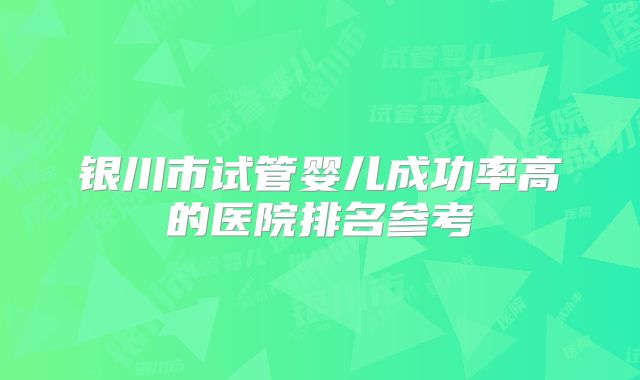 银川市试管婴儿成功率高的医院排名参考