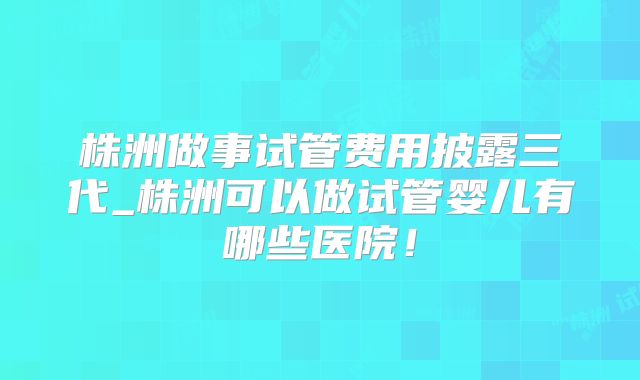 株洲做事试管费用披露三代_株洲可以做试管婴儿有哪些医院!