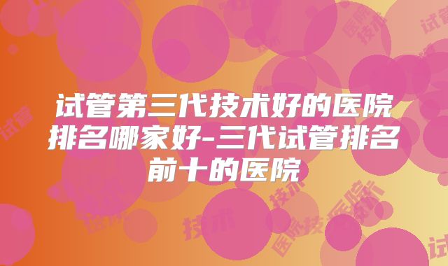 试管第三代技术好的医院排名哪家好-三代试管排名前十的医院