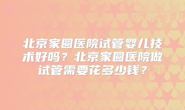 北京家圆医院试管婴儿技术好吗？北京家圆医院做试管需要花多少钱？