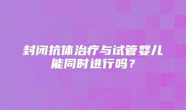 封闭抗体治疗与试管婴儿能同时进行吗?