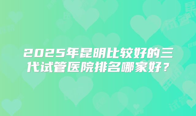 2025年昆明比较好的三代试管医院排名哪家好?