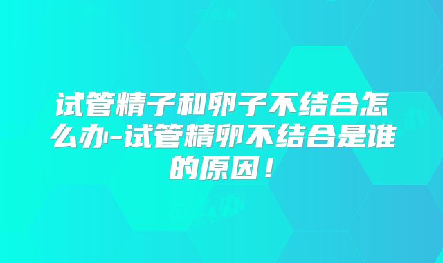 试管精子和卵子不结合怎么办-试管精卵不结合是谁的原因！
