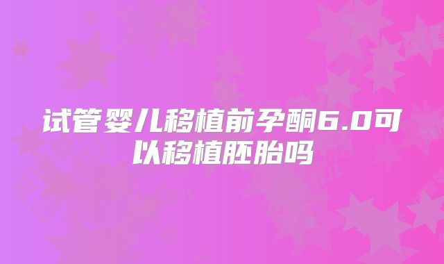 试管婴儿移植前孕酮6.0可以移植胚胎吗