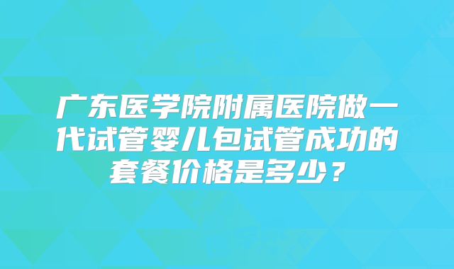 广东医学院附属医院做一代试管婴儿包试管成功的套餐价格是多少?