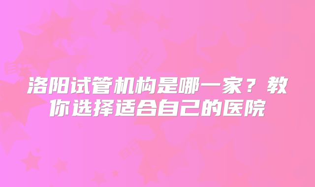 洛阳试管机构是哪一家？教你选择适合自己的医院