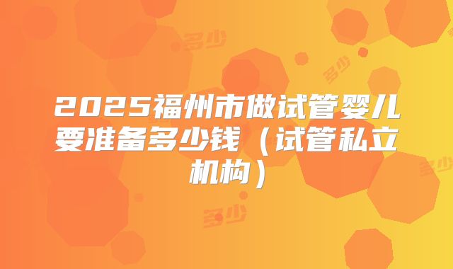 2025福州市做试管婴儿要准备多少钱（试管私立机构）