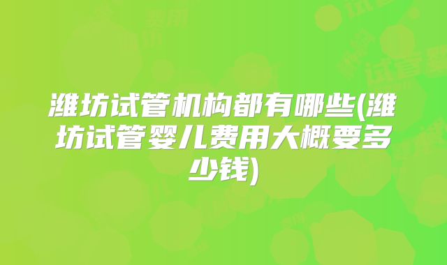 潍坊试管机构都有哪些(潍坊试管婴儿费用大概要多少钱)