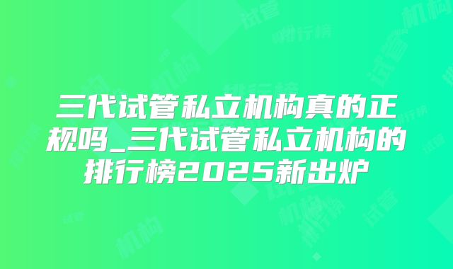 三代试管私立机构真的正规吗_三代试管私立机构的排行榜2025新出炉