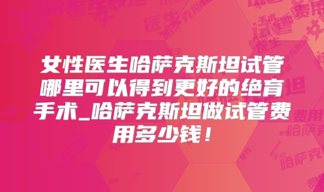 女性医生哈萨克斯坦试管哪里可以得到更好的绝育手术_哈萨克斯坦做试管费用多少钱！