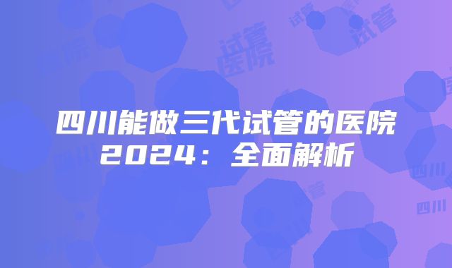 四川能做三代试管的医院2024:全面解析