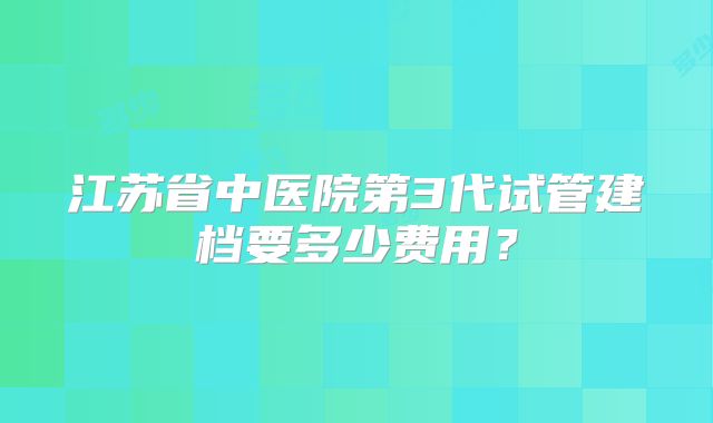 江苏省中医院第3代试管建档要多少费用？