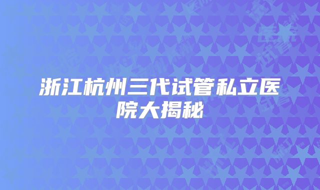 浙江杭州三代试管私立医院大揭秘