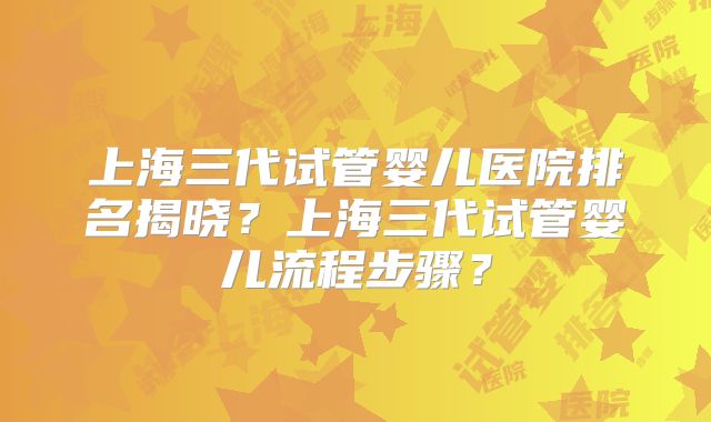 上海三代试管婴儿医院排名揭晓?上海三代试管婴儿流程步骤?