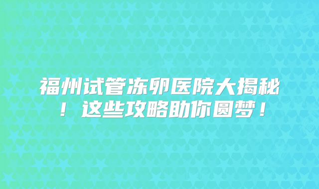 福州试管冻卵医院大揭秘！这些攻略助你圆梦！