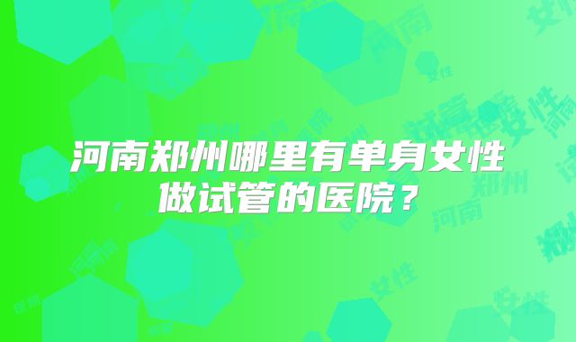 河南郑州哪里有单身女性做试管的医院?