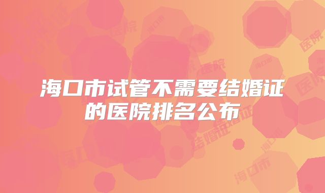 海口市试管不需要结婚证的医院排名公布
