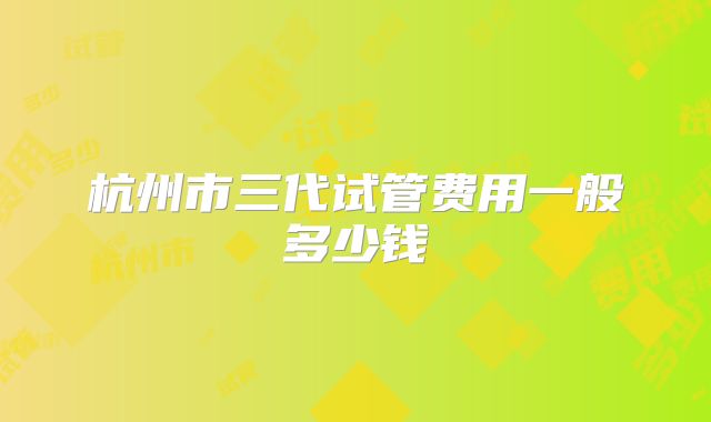 杭州市三代试管费用一般多少钱