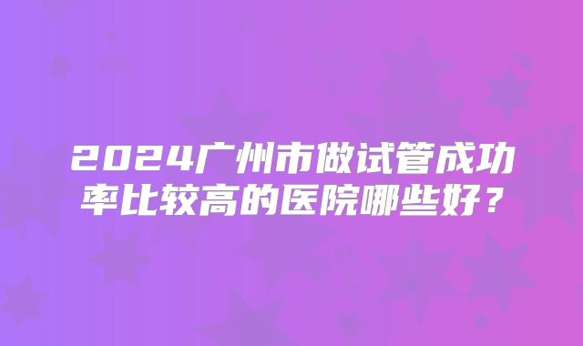 2024广州市做试管成功率比较高的医院哪些好?
