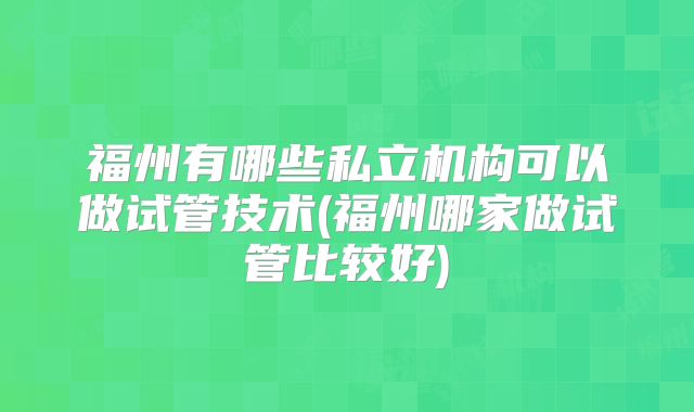 福州有哪些私立机构可以做试管技术(福州哪家做试管比较好)