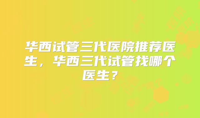 华西试管三代医院推荐医生，华西三代试管找哪个医生？