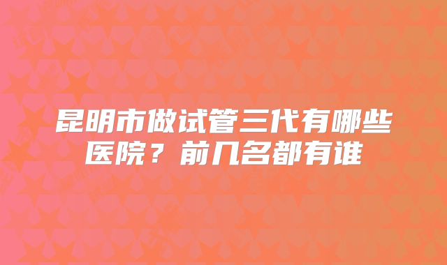 昆明市做试管三代有哪些医院？前几名都有谁