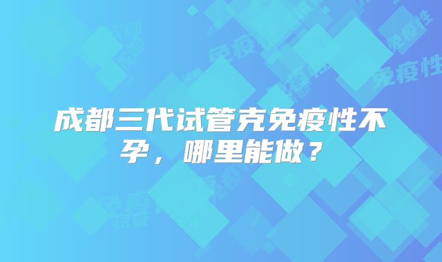 成都三代试管克免疫性不孕，哪里能做？