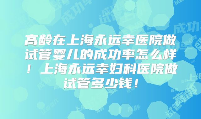高龄在上海永远幸医院做试管婴儿的成功率怎么样！上海永远幸妇科医院做试管多少钱！