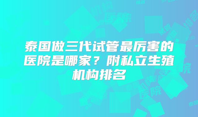 泰国做三代试管最厉害的医院是哪家?附私立生殖机构排名