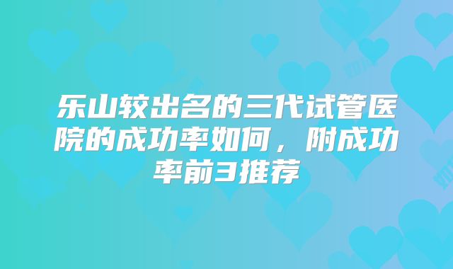乐山较出名的三代试管医院的成功率如何，附成功率前3推荐