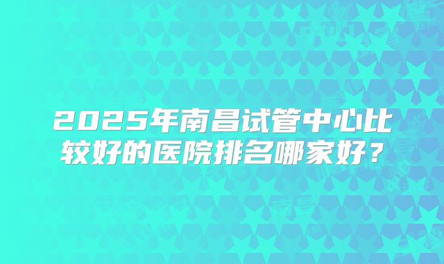 2025年南昌试管中心比较好的医院排名哪家好？