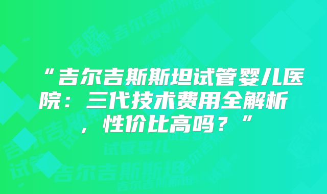“吉尔吉斯斯坦试管婴儿医院:三代技术费用全解析,性价比高吗?”