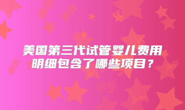 美国第三代试管婴儿费用明细包含了哪些项目?