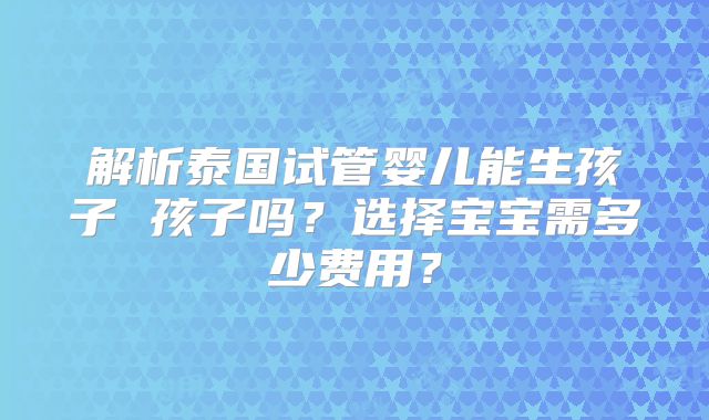 解析泰国试管婴儿能生孩子 孩子吗？选择宝宝需多少费用？