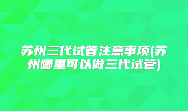 苏州三代试管注意事项(苏州哪里可以做三代试管)