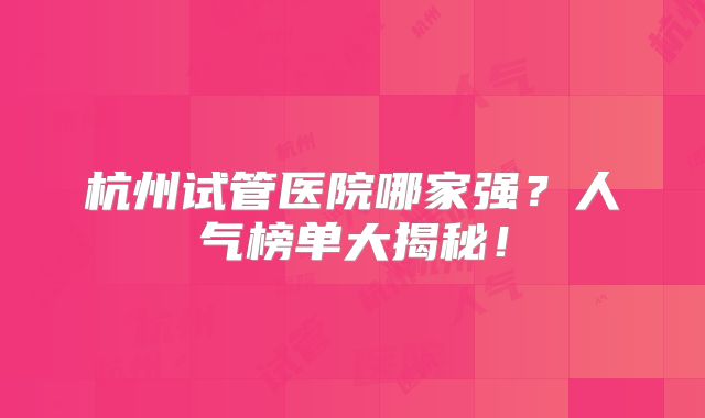 杭州试管医院哪家强？人气榜单大揭秘！