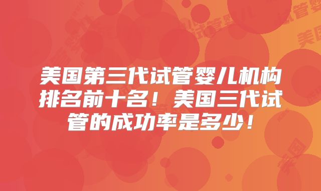 美国第三代试管婴儿机构排名前十名！美国三代试管的成功率是多少！