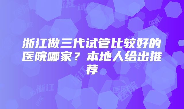 浙江做三代试管比较好的医院哪家？本地人给出推荐
