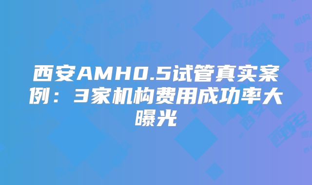 西安AMH0.5试管真实案例：3家机构费用成功率大曝光