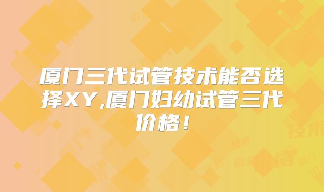 厦门三代试管技术能否选择XY,厦门妇幼试管三代价格!