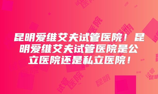 昆明爱维艾夫试管医院！昆明爱维艾夫试管医院是公立医院还是私立医院！