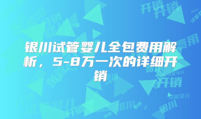 银川试管婴儿全包费用解析，5-8万一次的详细开销