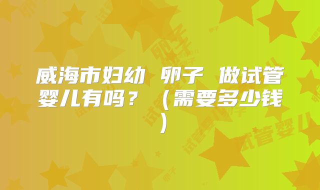 威海市妇幼 卵子 做试管婴儿有吗?(需要多少钱)