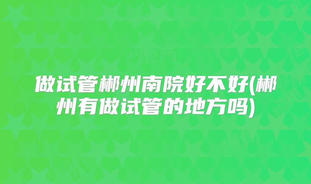 做试管郴州南院好不好(郴州有做试管的地方吗)
