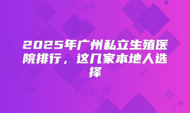 2025年广州私立生殖医院排行，这几家本地人选择