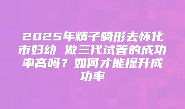 2025年精子畸形去怀化市妇幼 做三代试管的成功率高吗？如何才能提升成功率