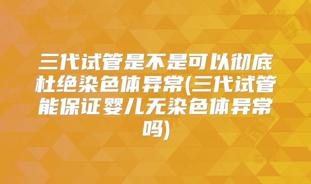 三代试管是不是可以彻底杜绝染色体异常(三代试管能保证婴儿无染色体异常吗)