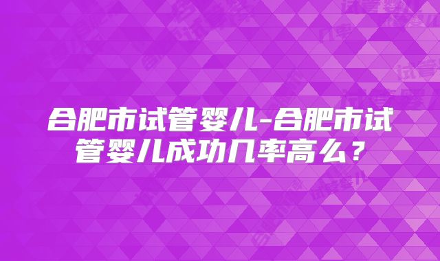 合肥市试管婴儿-合肥市试管婴儿成功几率高么？
