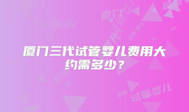 厦门三代试管婴儿费用大约需多少？