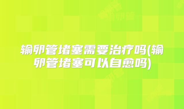输卵管堵塞需要治疗吗(输卵管堵塞可以自愈吗)